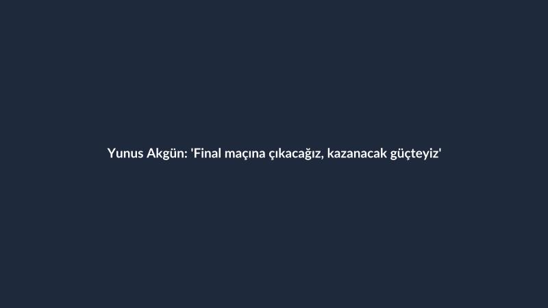 Yunus Akgün: 'Final maçına çıkacağız, kazanacak güçteyiz'