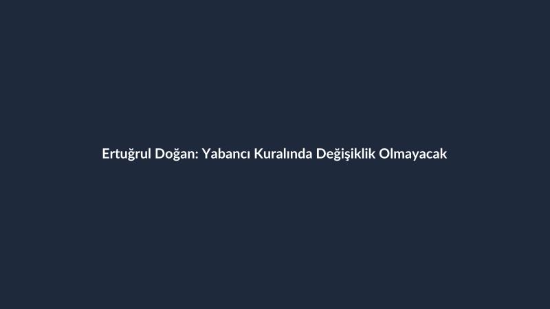 Ertuğrul Doğan: Yabancı Kuralında Değişiklik Olmayacak