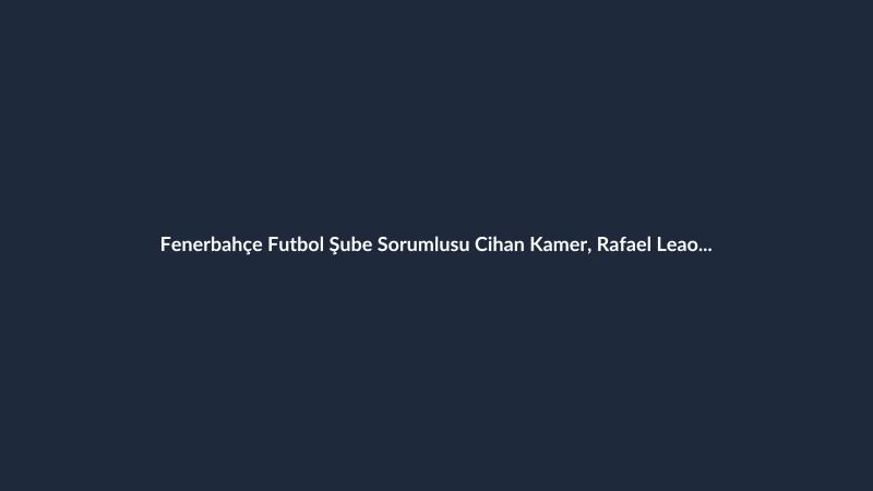 Fenerbahçe Futbol Şube Sorumlusu Cihan Kamer, Rafael Leao Transferi İçin Milano'da