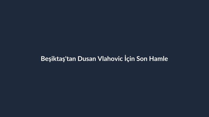 Beşiktaş'tan Dusan Vlahovic İçin Son Hamle