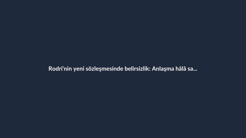 Rodri'nin yeni sözleşmesinde belirsizlik: Anlaşma hâlâ sağlanamadı