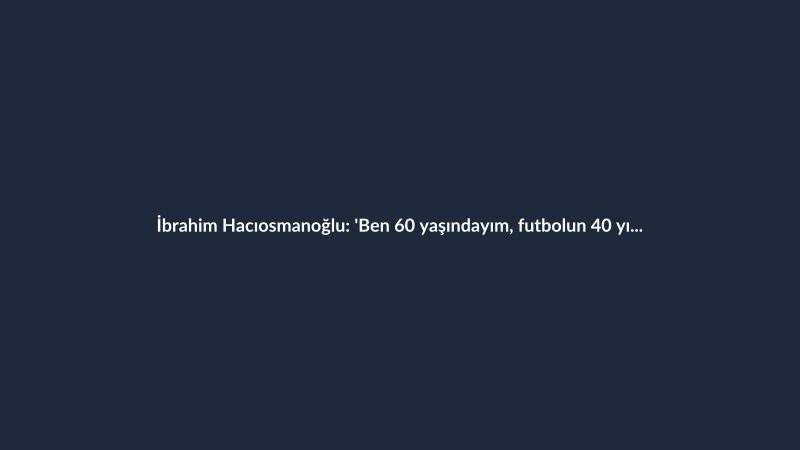 İbrahim Hacıosmanoğlu: 'Ben 60 yaşındayım, futbolun 40 yılını bana sorun'