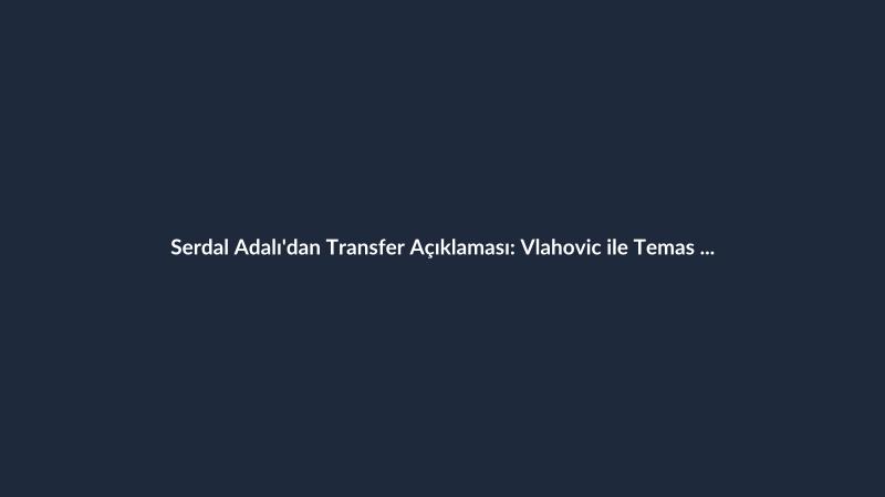 Serdal Adalı'dan Transfer Açıklaması: Vlahovic ile Temas Kuruldu